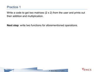 Practice 1
Write a code to get two matrices (2 x 2) from the user and prints out
their addition and multiplication.

Next step: write two functions for aforementioned operations.

P. Merat March 27 2013

 