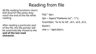 All file reading functions return
EOF (End Of File) when they
reach the end of the file while
reading.
After reading a particular part
of the file, the file pointer will
be automatically moved to the
end of the last read
character.
Reading from file
FILE * fptr;
fptr = fopen(“fileName.txt”, “r”);
fscanf(fptr, "%s %s %s %d", str1, str2, str3,
&year);
char c = fgetc(fptr);
 