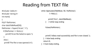 #include <stdio.h>
#include <string.h>
int main()
{
FILE* filePointer;
char dataToBeRead[50];
filePointer = fopen("Hi.txt", "r");
if (filePointer == NULL) {
printf("Hi.txt file failed to open.");
}
else {
printf("The file is now opened.n");
Reading from TEXT file
while (fgets(dataToBeRead, 50, filePointer)
!= NULL) {
printf("%sn", dataToBeRead);
} //while loop ending
fclose(filePointer);
printf("nData read successfully and file is now closed.");
} //else body ending
return 0;
} //main body ending.
 