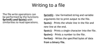 The file write operations can
be performed by the functions
fprintf() and fputs() with
similarities to read operations.
Writing to a file
fprintf() - Use formatted string and variable
arguments list to print output to the file.
fputs() – Prints the whole line in the file and
new line at the end.
fputc() – Prints a single character into the file.
fputw() – Prints a number to the file.
fwrite() – Writes the specified bytes of data
from a binary file.
 