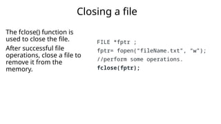 The fclose() function is
used to close the file.
After successful file
operations, close a file to
remove it from the
memory.
Closing a file
FILE *fptr ;
fptr= fopen(“fileName.txt”, “w”);
//perform some operations.
fclose(fptr);
 