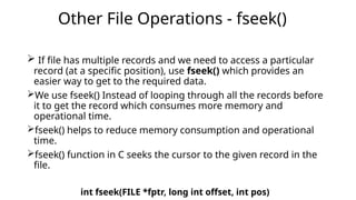  If file has multiple records and we need to access a particular
record (at a specific position), use fseek() which provides an
easier way to get to the required data.
We use fseek() Instead of looping through all the records before
it to get the record which consumes more memory and
operational time.
fseek() helps to reduce memory consumption and operational
time.
fseek() function in C seeks the cursor to the given record in the
file.
int fseek(FILE *fptr, long int offset, int pos)
Other File Operations - fseek()
 