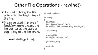  Its used to bring the file
pointer to the beginning of
the file.
It can be used in place of
fseek() when you want the
file pointer at the start or
beginning of the file (BOF).
rewind (file_pointer);
Other File Operations - rewind()
#include <stdio.h>
int main()
{
FILE* fptr;
fptr = fopen("file.txt", "w+");
fprintf(fptr, “Welcome to C Programmingn");
rewind(fptr);
char buf[50];
fscanf(fptr, "%[^n]s", buf);
printf("%s", buf);
return 0;
}
 