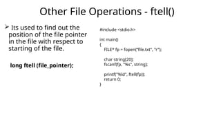  Its used to find out the
position of the file pointer
in the file with respect to
starting of the file.
long ftell (file_pointer);
Other File Operations - ftell()
#include <stdio.h>
int main()
{
FILE* fp = fopen(“file.txt", "r");
char string[20];
fscanf(fp, "%s", string);
printf("%ld", ftell(fp));
return 0;
}
 