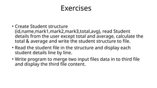 • Create Student structure
(id,name,mark1,mark2,mark3,total,avg), read Student
details from the user except total and average, calculate the
total & average and write the student structure to file.
• Read the student file in the structure and display each
student details line by line.
• Write program to merge two input files data in to third file
and display the third file content.
Exercises
 