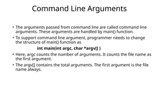 • The arguments passed from command line are called command line
arguments. These arguments are handled by main() function.
• To support command line argument, programmer needs to change
the structure of main() function as
int main(int argc, char *argv[] )
• Here, argc counts the number of arguments. It counts the file name as
the first argument.
• The argv[] contains the total arguments. The first argument is the file
name always.
Command Line Arguments
 