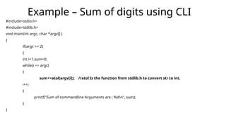 #include<stdio.h>
#include<stdlib.h>
void main(int argc, char *argv[] )
{
if(argc >= 2)
{
int i=1,sum=0;
while(i <= argc)
{
sum+=atol(argv[i]); //atol Is the function from stdlib.h to convert str to int.
i++;
}
printf("Sum of commandline Arguments are : %dn", sum);
}
}
Example – Sum of digits using CLI
 