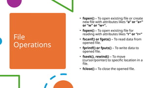 File
Operations
• fopen() – To open existing file or create
new file with attributes likes “a” or “a+”
or “w” or “w+”.
• fopen() – To open existing file for
reading with attributes likes “r” or “r+”
• fscanf() or fgets() – To read data from
opened file.
• fprintf() or fputs() – To write data to
opened file.
• fseek(), rewind() – To move
(cursor/pointer) to specific location in a
file.
• fclose() – To close the opened file.
 
