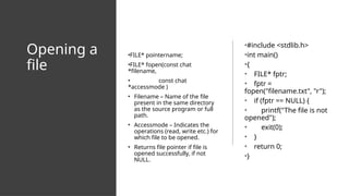 Opening a
file
•FILE* pointername;
•FILE* fopen(const chat
*filename,
• const chat
*accessmode )
• Filename – Name of the file
present in the same directory
as the source program or full
path.
• Accessmode – Indicates the
operations (read, write etc.) for
which file to be opened.
• Returns file pointer if file is
opened successfully, if not
NULL.
•#include <stdlib.h>
•int main()
•{
• FILE* fptr;
• fptr =
fopen("filename.txt", "r");
• if (fptr == NULL) {
• printf("The file is not
opened");
• exit(0);
• }
• return 0;
•}
 