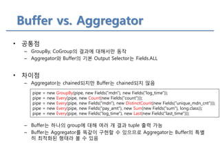 Buffer vs. Aggregator 
•공통점 
–GroupBy, CoGroup의 결과에 대해서만 동작 
–Aggregator와 Buffer의 기본 Output Selector는 Fields.ALL 
•차이점 
–Aggregator는 chained되지만 Buffer는 chained되지 않음 
–Buffer는 하나의 group에 대해 여러 개 결과 tuple 출력 가능 
–Buffer는 Aggregator를 똑같이 구현할 수 있으므로 Aggregator는 Buffer의 특별히 최적화된 형태라 볼 수 있음 
pipe = new GroupBy(pipe, new Fields("mdn"), new Fields("log_time")); pipe = new Every(pipe, new Count(new Fields("count"))); pipe = new Every(pipe, new Fields("mdn"), new DistinctCount(new Fields("unique_mdn_cnt"))); pipe = new Every(pipe, new Fields("pay_amt"), new Sum(new Fields("sum"), long.class)); pipe = new Every(pipe, new Fields("log_time"), new Last(new Fields("last_time")));  