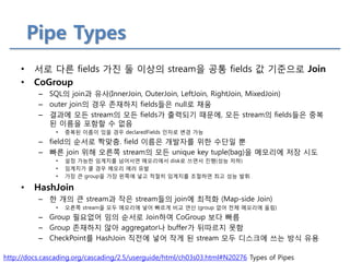 Pipe Types 
http://docs.cascading.org/cascading/2.5/userguide/html/ch03s03.html#N20276 Types of Pipes 
•서로 다른 fields 가진 둘 이상의 stream을 공통 fields 값 기준으로 Join 
•CoGroup 
–SQL의 join과 유사(InnerJoin, OuterJoin, LeftJoin, RightJoin, MixedJoin) 
–outer join의 경우 존재하지 fields들은 null로 채움 
–결과에 모든 stream의 모든 fields가 출력되기 때문에, 모든 stream의 fields들은 중복된 이름을 포함할 수 없음 
•중복된 이름이 있을 경우 declaredFields 인자로 변경 가능 
–field의 순서로 짝맞춤. field 이름은 개발자를 위한 수단일 뿐 
–빠른 join 위해 오른쪽 stream의 모든 unique key tuple(bag)을 메모리에 저장 시도 
•설정 가능한 임계치를 넘어서면 메모리에서 disk로 쓰면서 진행(성능 저하) 
•임계치가 클 경우 메모리 에러 유발 
•가장 큰 group을 가장 왼쪽에 넣고 적절히 임계치를 조절하면 최고 성능 발휘 
•HashJoin 
–한 개의 큰 stream과 작은 stream들의 join에 최적화 (Map-side Join) 
•오른쪽 stream을 모두 메모리에 넣어 빠르게 비교 연산 (group 없어 전체 메모리에 올림) 
–Group 필요없어 임의 순서로 Join하여 CoGroup 보다 빠름 
–Group 존재하지 않아 aggregator나 buffer가 뒤따르지 못함 
–CheckPoint를 HashJoin 직전에 넣어 작게 된 stream 모두 디스크에 쓰는 방식 유용  