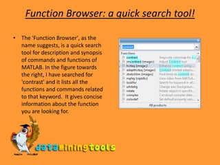 Function Browser: a quick search tool!The &apos;Function Browser&apos;, as the name suggests, is a quick search tool for description and synopsis of commands and functions of MATLAB. In the figure towards the right, I have searched for &apos;contrast&apos; and it lists all the functions and commands related to that keyword.  It gives concise information about the function you are looking for. 