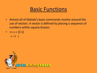 Basic FunctionsAlmost all of Matlab&apos;s basic commands revolve around the use of vectors. A vector is defined by placing a sequence of numbers within square braces:&gt;&gt; v = [3 1] v = 3   1 