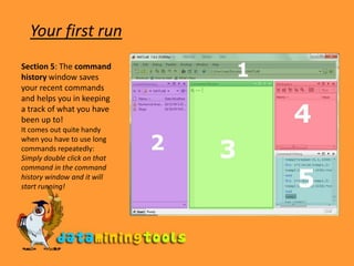 Your first runSection 5: The command history window saves your recent commands and helps you in keeping a track of what you have been up to! It comes out quite handy when you have to use long commands repeatedly: Simply double click on that command in the command history window and it will start running! 