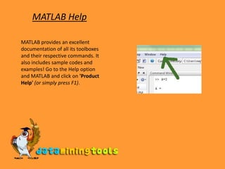 MATLAB HelpMATLAB provides an excellent documentation of all its toolboxes and their respective commands. It also includes sample codes and examples! Go to the Help option and MATLAB and click on &apos;Product Help&apos;(or simply press F1). 