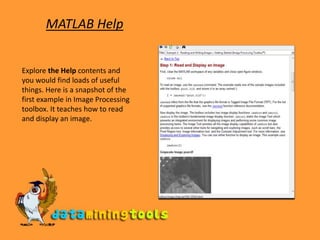 MATLAB HelpExplore the Help contents and you would find loads of useful things. Here is a snapshot of the first example in Image Processing toolbox. It teaches how to read and display an image. 