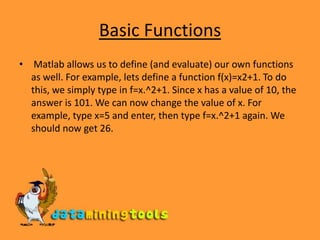 Basic FunctionsMatlab allows us to define (and evaluate) our own functions as well. For example, lets define a function f(x)=x2+1. To do this, we simply type in f=x.^2+1. Since x has a value of 10, the answer is 101. We can now change the value of x. For example, type x=5 and enter, then type f=x.^2+1 again. We should now get 26. 