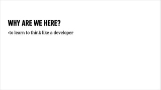 WHY ARE WE HERE? 
‣to learn to think like a developer 
 