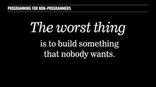 PROGRAMMING FOR NON-PROGRAMMERS 
The worst thing 
is to build something 
that nobody wants. 
 