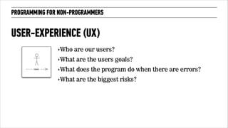 PROGRAMMING FOR NON-PROGRAMMERS 
USER-EXPERIENCE (UX) 
‣Who are our users? 
‣What are the users goals? 
‣What does the program do when there are errors? 
‣What are the biggest risks? 
 