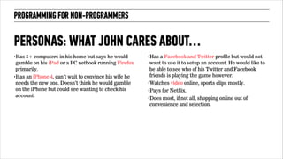 PROGRAMMING FOR NON-PROGRAMMERS 
PERSONAS: WHAT JOHN CARES ABOUT… 
‣Has 5+ computers in his home but says he would 
gamble on his iPad or a PC netbook running Firefox 
primarily. 
‣Has an iPhone 4, can’t wait to convince his wife he 
needs the new one. Doesn’t think he would gamble 
on the iPhone but could see wanting to check his 
account. 
‣Has a Facebook and Twitter profile but would not 
want to use it to setup an account. He would like to 
be able to see who of his Twitter and Facebook 
friends is playing the game however. 
‣Watches video online, sports clips mostly. 
‣Pays for Netflix. 
‣Does most, if not all, shopping online out of 
convenience and selection. 
 