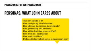 PROGRAMMING FOR NON-PROGRAMMERS 
PERSONAS: WHAT JOHN CARES ABOUT 
‣This isn’t sketchy is it? 
‣How can I get my friends involved? 
‣How often are the races on the weekends? 
‣How good quality are the videos? 
‣How will the load time be on my iPad? 
‣How much do I need to play? 
‣How much could I win? 
‣Do I need to know about horses to make smart bets? 
 