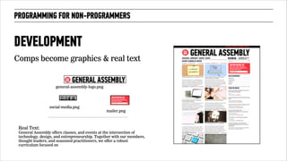 PROGRAMMING FOR NON-PROGRAMMERS 
DEVELOPMENT 
Comps become graphics & real text 
mailer.png 
general-assembly-logo.png 
social-media.png 
Real Text: 
General Assembly offers classes, and events at the intersection of 
technology, design, and entrepreneurship. Together with our members, 
thought leaders, and seasoned practitioners, we offer a robust 
curriculum focused on 
!66 
 