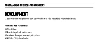 PROGRAMMING FOR NON-PROGRAMMERS 
DEVELOPMENT 
FRONT-END WEB DEVELOPMENT 
1.Client Side 
2.How things look to the user 
3.Involves: Images, content, structure 
4.HTML, CSS, JavaScript 
!70 
The development process can be broken into two separate responsibilities: 
 