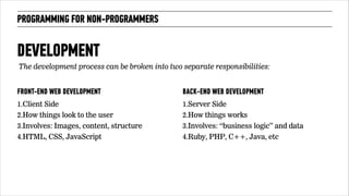 PROGRAMMING FOR NON-PROGRAMMERS 
The development process can be broken into two separate responsibilities: 
FRONT-END WEB DEVELOPMENT 
1.Client Side 
2.How things look to the user 
3.Involves: Images, content, structure 
4.HTML, CSS, JavaScript 
BACK-END WEB DEVELOPMENT 
1.Server Side 
2.How things works 
3.Involves: “business logic” and data 
4.Ruby, PHP, C++, Java, etc 
!71 
DEVELOPMENT 
 