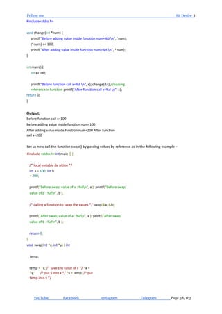 Follow me Sit Desire )
YouTube Facebook Instagram Telegram Page 58/105
#include<stdio.h>
void change(int *num) {
printf("Before adding value inside function num=%d n",*num);
(*num) += 100;
printf("After adding value inside function num=%d n", *num);
}
int main() {
int x=100;
printf("Before function call x=%d n", x); change(&x);//passing
reference in function printf("After function call x=%d n", x);
return 0;
}
Output:
Before function call x=100
Before adding value inside function num=100
After adding value inside function num=200 After function
call x=200
Let us now call the function swap() by passing values by reference as in the following example − Live Demo
#include <stdio.h> int main () {
/* local variable de nition */
int a = 100; int b
= 200;
printf("Before swap, value of a : %dn", a ); printf("Before swap,
value of b : %dn", b );
/* calling a function to swap the values */ swap(&a, &b);
printf("After swap, value of a : %dn", a ); printf("After swap,
value of b : %dn", b );
return 0;
}
void swap(int *x, int *y) { int
temp;
temp = *x; /* save the value of x */ *x =
*y; /* put y into x */ *y = temp; /* put
temp into y */
 