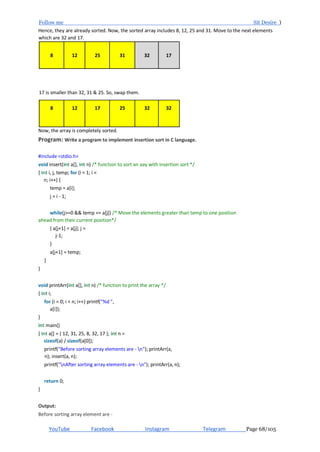 Follow me Sit Desire )
YouTube Facebook Instagram Telegram Page 68/105
Hence, they are already sorted. Now, the sorted array includes 8, 12, 25 and 31. Move to the next elements
which are 32 and 17.
8 12 25 31 32 17
17 is smaller than 32, 31 & 25. So, swap them.
8 12 17 25 32 32
Now, the array is completely sorted.
Program: Write a program to implement insertion sort in C language.
#include <stdio.h>
void insert(int a[], int n) /* function to sort an aay with insertion sort */
{ int i, j, temp; for (i = 1; i <
n; i++) {
temp = a[i];
j = i - 1;
while(j>=0 && temp <= a[j]) /* Move the elements greater than temp to one position
ahead from their current position*/
{ a[j+1] = a[j]; j =
j-1;
}
a[j+1] = temp;
}
}
void printArr(int a[], int n) /* function to print the array */
{ int i;
for (i = 0; i < n; i++) printf("%d ",
a[i]);
}
int main()
{ int a[] = { 12, 31, 25, 8, 32, 17 }; int n =
sizeof(a) / sizeof(a[0]);
printf("Before sorting array elements are - n"); printArr(a,
n); insert(a, n);
printf("nAfter sorting array elements are - n"); printArr(a, n);
return 0;
}
Output:
Before sorting array element are -
 