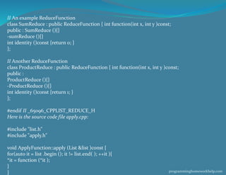 II An example ReduceFunction
class SumReduce : public ReduceFunction { int function(int x, int y )const;
public : SumReduce (){}
-sumReduce (){}
int identity ()const {return 0; }
};
II Another ReduceFunction
class ProductReduce : public ReduceFunction { int function(int x, int y )const;
public :
ProductReduce (){}
-ProductReduce (){}
int identity ()const {return 1; }
};
#endif II _65096_CPPLIST_REDUCE_H
Here is the source code file apply.cpp:
#include "list.h"
#include "apply.h"
void ApplyFunction::apply (List &list )const {
for(auto it = list .begin (); it != list.end( ); ++it ){
*it = function (*it );
}
} programminghomeworkhelp.com
 