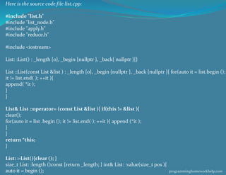 Here is the source code file list.cpp:
#include "list.h"
#include "list_node.h"
#include "apply.h"
#include "reduce.h"
#include <iostream>
List: :List() : _length {0}, _begin {nullptr }, _back{ nullptr }{}
List ::List(const List &list ) : _length {0}, _begin {nullptr }, _back {nullptr }{ for(auto it = list.begin ();
it != list.end( ); ++it ){
append( *it );
}
}
List& List ::operator= (const List &list ){ if(this != &list ){
clear();
for(auto it = list .begin (); it != list.end( ); ++it ){ append (*it );
}
}
return *this;
}
List: :-List(){clear (); }
size_t List: :length ()const {return _length; } int& List: :value(size_t pos ){
auto it = begin (); programminghomeworkhelp.com
 