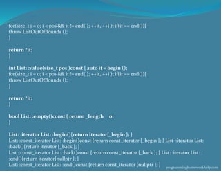 for(size_t i = 0; i < pos && it != end( ); ++it, ++i ); if(it == end()){
throw ListOutOfBounds ();
}
return *it;
}
int List: :value(size_t pos )const { auto it = begin ();
for(size_t i = 0; i < pos && it != end( ); ++it, ++i ); if(it == end()){
throw ListOutOfBounds ();
}
return *it;
}
bool List: :empty()const { return _length 0;
}
List: :iterator List: :begin(){return iterator{_begin }; }
List: :const_iterator List: :begin()const {return const_iterator {_begin }; } List ::iterator List:
:back(){return iterator {_back }; }
List ::const_iterator List: :back()const {return const_iterator {_back }; } List: :iterator List:
:end(){return iterator{nullptr }; }
List: :const_iterator List: :end()const {return const_iterator {nullptr }; } programminghomeworkhelp.com
 