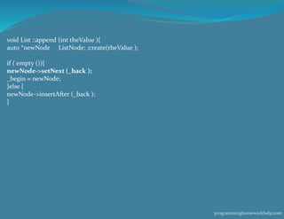 void List ::append (int theValue ){
auto *newNode ListNode: :create(theValue );
if ( empty ()){
newNode->setNext (_back );
_begin = newNode;
}else {
newNode->insertAfter (_back );
}
programminghomeworkhelp.com
 