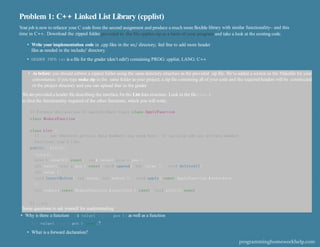 Problem 1: C++ Linked List Library (cpplist)
Your job is now to refactor your C code from the second assignment and produce a much more ﬂexible library with similar functionality– and this
time in C++. Download the zipped folder provided in the file cpplist.zip as a basis of your program and take a look at the existing code.
• Write your implementation code in .cpp ﬁles in the src/ directory; feel free to add more header
ﬁles as needed in the include/ directory
.
• GRADER INFO.txt is a ﬁle for the grader (don’t edit!) containing PROG: cpplist, LANG: C++
• As before: you should submit a zipped folder using the same directory structure as the provided zip ﬁle. We’ve added a section in the Makeﬁle for your
convenience: if you type make zip in the same folder as your project, a zip ﬁle containing all of your code and the required headers will be constructed
in the project directory and you can upload that to the grader.
Weare provided a header ﬁle describing the interface for the List data structure. Look in the ﬁle list.h
to ﬁnd the functionality required of the other functions, which you will write.
II Forward declaration of applyIreduce types class ApplyFunction;
class ReduceFunction;
class List {
II ... put whatever private data members you need here II can also add any private member
functions you'd like
public: List();
-List();
size t length() const; int& value( size t pos );
int value( size t pos ) const; void append( int value ); void deleteAll(
int value );
void insertBefore( int value, int before ); void apply( const ApplyFunction &interface
);
int reduce( const ReduceFunction &interface ) const; void print() const;
};
II ..etc
Some questions to ask yourself for understanding:
• Why is there a function int& value( size t pos ); as well as a function
int value( size t pos ) const;?
• What is a forward declaration?
programminghomeworkhelp.com
 