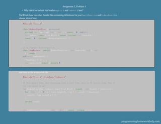 Assignment 3, Problem 1
• Why don’t we include the headers apply.h and reduce.h here?
You’llﬁnd thosetwoother header ﬁlescontaining deﬁnitions for your ApplyFunction and ReduceFunction
classes, shown here:
#include "list.h"
class ReduceFunction { protected:
virtual int function( int x, int y ) const = 0; public:
int reduce( const List &list ) const; virtual int identity()
const = 0; virtual -ReduceFunction() {}
};
II An example ReduceFunction
class SumReduce : public ReduceFunction { int function( int x, int
y ) const;
public: SumReduce() {}
-SumReduce() {}
int identity() const { return 0; }
};
and then in the source code ﬁle:
#include "list.h" #include "reduce.h"
II This works fine, but iterating over a list like this is II fairly slow. See if
you can speed it up!
int ReduceFunction::reduce( const List &list ) const { int result = identity();
for( size t p = 0; p < list.length(); ++p ) { result = function(
result, list.value( p ) );
}
return result;
}
int SumReduce::function( int x, int y ) const { return x + y;
programminghomeworkhelp.com
 