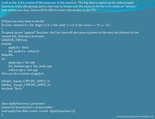 Look in list .h for a sense of the structure of the solution. The big idea to speed up the reduce/apply
functions while also giving users a nice way to iterate over the items in the list is to create an "iterator"
type within our class. Users will be able to write code similar to the STL:
II Print out every item in the list
for(List: :iterator it = list .begin (); it != list .end( ); ++it ){ std ::cout < < *it << "n";
}
To speed up our "append" function, the List class will also store a pointer to the very last element in the
current list. Directory structure:
GRADER_INFO.txt
include
apply.h o list.h
list_node.h o reduce.h
Makefile
src
apply.cpp o list.cpp
list_iterator.cpp o list_node.cpp
reduce.cpp o test.cpp
Here are the contents of apply.h:
#ifndef _65096_CPPLIST_APPLY_H
#define _65096_CPPLIST_APPLY_H
#include "list.h "
class ApplyFunction { protected :
virtual int function(int x )const public :
void apply(List &list )const; virtual -ApplyFunction (){}
}; programminghomeworkhelp.com
 