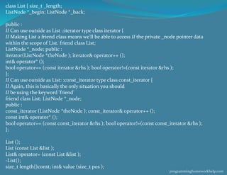 class List { size_t _length;
ListNode *_begin; ListNode *_back;
public :
II Can use outside as List ::iterator type class iterator {
II Making List a friend class means we'll be able to access II the private _node pointer data
within the scope of List. friend class List;
ListNode *_node; public :
iterator(ListNode *theNode ); iterator& operator++ ();
int& operator* ();
bool operator== (const iterator &rhs ); bool operator!=(const iterator &rhs );
};
II Can use outside as List: :const_iterator type class const_iterator {
II Again, this is basically the only situation you should
II be using the keyword 'friend'
friend class List; ListNode *_node;
public :
const_iterator (ListNode *theNode ); const_iterator& operator++ ();
const int& operator* ();
bool operator== (const const_iterator &rhs ); bool operator!=(const const_iterator &rhs );
};
List ();
List (const List &list );
List& operator= (const List &list );
-List();
size_t length{)const; int& value (size_t pos );
programminghomeworkhelp.com
 