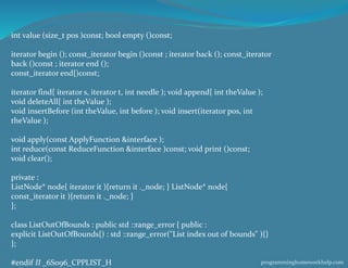 int value (size_t pos )const; bool empty ()const;
iterator begin (); const_iterator begin ()const ; iterator back (); const_iterator
back ()const ; iterator end ();
const_iterator end{)const;
iterator find{ iterator s, iterator t, int needle ); void append{ int theValue );
void deleteAll{ int theValue );
void insertBefore (int theValue, int before ); void insert(iterator pos, int
theValue );
void apply(const ApplyFunction &interface );
int reduce(const ReduceFunction &interface )const; void print ()const;
void clear();
private :
ListNode* node{ iterator it ){return it ._node; } ListNode* node{
const_iterator it ){return it ._node; }
};
class ListOutOfBounds : public std ::range_error { public :
explicit ListOutOfBounds{) : std ::range_error("List index out of bounds" ){}
};
#endif II _6S096_CPPLIST_H programminghomeworkhelp.com
 