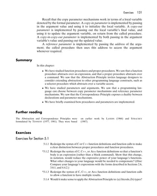 Exercises   131

                     Recall that the copy parameter mechanisms work in terms of a local variable
                 denoted by the formal parameter. A copy-in parameter is implemented by passing
                 in the argument value and using it to initialize the local variable. A copy-out
                 parameter is implemented by passing out the local variable’s ﬁnal value, and
                 using it to update the argument variable, on return from the called procedure.
                 A copy-in-copy-out parameter is implemented by both passing in the argument
                 variable’s value and passing out the updated value.
                     A reference parameter is implemented by passing the address of the argu-
                 ment; the called procedure then uses this address to access the argument
                 whenever required.


Summary
                 In this chapter:
                     • We have studied function procedures and proper procedures. We saw that a function
                       procedure abstracts over an expression, and that a proper procedure abstracts over
                       a command. We saw that the Abstraction Principle invites language designers to
                       consider extending abstraction to other programming language constructs, such as
                       a selector procedure which abstracts over a variable access.
                     • We have studied parameters and arguments. We saw that a programming lan-
                       guage can choose between copy parameter mechanisms and reference parameter
                       mechanisms. We saw that the Correspondence Principle exposes a duality between
                       declarations and parameter mechanisms.
                     • We have brieﬂy examined how procedures and parameters are implemented.


Further reading
The Abstraction and Correspondence Principles were     on earlier work by LANDIN (1966) and STRACHEY
formulated by TENNENT (1977, 1981). They were based    (1967).



Exercises
Exercises for Section 5.1
                      5.1.1 Redesign the syntax of C or C++ function deﬁnitions and function calls to make
                            a clear distinction between proper procedures and function procedures.
                     *5.1.2 Redesign the syntax of C, C++, or ADA function deﬁnitions so that a function’s
                            body is an expression (rather than a block command). Show that this change,
                            in isolation, would reduce the expressive power of your language’s functions.
                            What other changes to your language would be needed to compensate? (Hint:
                            Compare your language’s expressions with the forms described in Sections 2.6,
                            3.8.1, and 4.4.2.)
                     *5.1.3 Redesign the syntax of C, C++, or ADA function deﬁnitions and function calls
                            to allow a function to have multiple results.
                      5.1.4 Would it make sense to apply the Abstraction Principle to: (a) literals; (b) types?
 