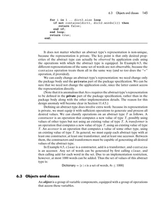 6.3   Objects and classes   145

                    for i in 1 .. dict2.size loop
                      if not contains(dict1, dict2.words(i)) then
                         return false;
                      end if;
                    end loop;
                    return true;
                 end;




                  It does not matter whether an abstract type’s representation is non-unique,
             because the representation is private. The key point is that only desired prop-
             erties of the abstract type can actually be observed by application code using
             the operations with which the abstract type is equipped. In Example 6.5, the
             different representations of the same set of words are not observable, because the
             contains operation treats them all in the same way (and so too does the ‘‘=’’
             operation, if provided).
                  We can easily change an abstract type’s representation: we need change only
             the package body and the private part of the package speciﬁcation. We can be
             sure that we need not change the application code, since the latter cannot access
             the representation directly.
                  (Note that it is anomalous that ADA requires the abstract type’s representation
             to be deﬁned in the private part of the package speciﬁcation, rather than in the
             package body along with the other implementation details. The reason for this
             design anomaly will become clear in Section 11.4.5.)
                  Deﬁning an abstract type does involve extra work: because its representation
             is private, we must equip it with sufﬁcient operations to generate and process all
             desired values. We can classify operations on an abstract type T as follows. A
             constructor is an operation that computes a new value of type T, possibly using
             values of other types but not using an existing value of type T. A transformer is
             an operation that computes a new value of type T, using an existing value of type
             T. An accessor is an operation that computes a value of some other type, using
             an existing value of type T. In general, we must equip each abstract type with at
             least one constructor, at least one transformer, and at least one accessor. Between
             them, the constructors and transformers must be capable of generating all desired
             values of the abstract type.
                  In Example 6.5, clear is a constructor, add is a transformer, and contains
             is an accessor. Any set of words can be generated by ﬁrst calling clear, and
             then calling add for each word in the set. Due to an implementation restriction,
             however, at most 1000 words can be added. Thus the set of values of this abstract
             type is:
                                 Dictionary = {s | s is a set of words, #s ≤ 1000}


6.3   Objects and classes
             An object is a group of variable components, equipped with a group of operations
             that access these variables.
 