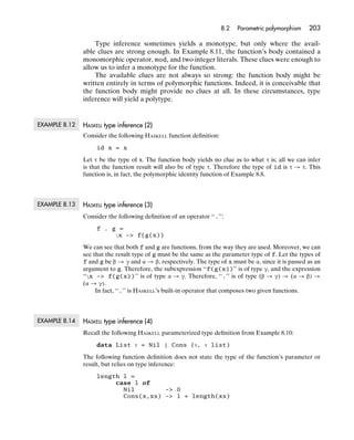 8.2   Parametric polymorphism    203

                   Type inference sometimes yields a monotype, but only where the avail-
               able clues are strong enough. In Example 8.11, the function’s body contained a
               monomorphic operator, mod, and two integer literals. These clues were enough to
               allow us to infer a monotype for the function.
                   The available clues are not always so strong: the function body might be
               written entirely in terms of polymorphic functions. Indeed, it is conceivable that
               the function body might provide no clues at all. In these circumstances, type
               inference will yield a polytype.


EXAMPLE 8.12   HASKELL type inference (2)
               Consider the following HASKELL function deﬁnition:
                    id x = x

               Let τ be the type of x. The function body yields no clue as to what τ is; all we can infer
               is that the function result will also be of type τ. Therefore the type of id is τ → τ. This
               function is, in fact, the polymorphic identity function of Example 8.8.



EXAMPLE 8.13   HASKELL type inference (3)
               Consider the following deﬁnition of an operator ‘‘.’’:
                    f . g =
                         x -> f(g(x))

               We can see that both f and g are functions, from the way they are used. Moreover, we can
               see that the result type of g must be the same as the parameter type of f. Let the types of
               f and g be β → γ and α → β, respectively. The type of x must be α, since it is passed as an
               argument to g. Therefore, the subexpression ‘‘f(g(x))’’ is of type γ, and the expression
               ‘‘x -> f(g(x))’’ is of type α → γ. Therefore, ‘‘.’’ is of type (β → γ) → (α → β) →
               (α → γ).
                    In fact, ‘‘.’’ is HASKELL’s built-in operator that composes two given functions.



EXAMPLE 8.14   HASKELL type inference (4)
               Recall the following HASKELL parameterized type deﬁnition from Example 8.10:
                    data List τ = Nil | Cons (τ, τ list)

               The following function deﬁnition does not state the type of the function’s parameter or
               result, but relies on type inference:
                    length l =
                         case l of
                           Nil        -> 0
                           Cons(x,xs) -> 1 + length(xs)
 