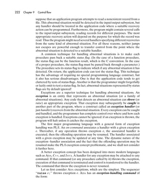 222   Chapter 9    Control ﬂow

                  suppose that an application program attempts to read a nonexistent record from a
                  ﬁle. This abnormal situation would be detected in the input/output subsystem, but
                  any handler should be located in the application code where a suitable recovery
                  action can be programmed. Furthermore, the program might contain several calls
                  to the input/output subsystem, reading records for different purposes. The most
                  appropriate recovery action will depend on the purpose for which the record was
                  read. Thus the program might need several handlers specifying different recoveries
                  from the same kind of abnormal situation. For all these reasons, neither jumps
                  nor escapes are powerful enough to transfer control from the point where the
                  abnormal situation is detected to a suitable handler.
                       A common technique for handling abnormal situations is to make each
                  procedure pass back a suitable status ﬂag. (In the case of a function procedure,
                  the status ﬂag can be the function result, which is the C convention. In the case
                  of a proper procedure, the status ﬂag must be passed back through a parameter.)
                  The procedure sets its status ﬂag to indicate which if any abnormal situation it has
                  detected. On return, the application code can test the status ﬂag. This technique
                  has the advantage of requiring no special programming language construct, but
                  it also has serious disadvantages. One is that the application code tends to get
                  cluttered by tests of status ﬂags. Another is that the programmer might forgetfully
                  or lazily omit to test a status ﬂag. In fact, abnormal situations represented by status
                  ﬂags are by default ignored!
                       Exceptions are a superior technique for handling abnormal situations. An
                  exception is an entity that represents an abnormal situation (or a family of
                  abnormal situations). Any code that detects an abnormal situation can throw (or
                  raise) an appropriate exception. That exception may subsequently be caught in
                  another part of the program, where a construct called an exception handler (or
                  just handler) recovers from the abnormal situation. Every exception can be caught
                  and handled, and the programmer has complete control over where and how each
                  exception is handled. Exceptions cannot be ignored: if an exception is thrown, the
                  program will halt unless it catches the exception.
                       The ﬁrst major programming language with a general form of exception
                  handling was PL/I. An on-command associates a handler with a given exception
                  e. Thereafter, if any operation throws exception e, the associated handler is
                  executed, then the offending operation may be resumed. The handler associated
                  with a given exception may be updated at any time. The dynamic nature of the
                  exception–handler association and the fact that the offending operation may be
                  resumed make the PL/I exception concept problematic, and we shall not consider
                  it further here.
                       A better exception concept has been designed into more modern languages
                  such as ADA, C++, and JAVA. A handler for any exception may be attached to any
                  command. If that command (or any procedure called by it) throws the exception,
                  execution of that command is terminated and control is transferred to the handler.
                  The command that threw the exception is never resumed.
                       Let us ﬁrst consider ADA exceptions, which are the simplest. The sequencer
                  ‘‘raise e;’’ throws exception e. ADA has an exception-handling command of
                  the form:
 