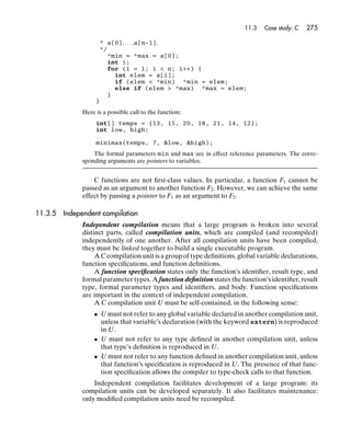 11.3   Case study: C   275

                   * a[0], . . . ,a[n-1].
                   */
                     *min = *max = a[0];
                     int i;
                     for (i = 1; i < n; i++) {
                       int elem = a[i];
                       if (elem < *min) *min = elem;
                       else if (elem > *max) *max = elem;
                     }
                  }

             Here is a possible call to the function:
                  int[] temps = {13, 15, 20, 18, 21, 14, 12};
                  int low, high;
                  ...
                  minimax(temps, 7, &low, &high);

                 The formal parameters min and max are in effect reference parameters. The corre-
             sponding arguments are pointers to variables.


                 C functions are not ﬁrst-class values. In particular, a function F1 cannot be
             passed as an argument to another function F2 . However, we can achieve the same
             effect by passing a pointer to F1 as an argument to F2 .

11.3.5 Independent compilation
             Independent compilation means that a large program is broken into several
             distinct parts, called compilation units, which are compiled (and recompiled)
             independently of one another. After all compilation units have been compiled,
             they must be linked together to build a single executable program.
                  A C compilation unit is a group of type deﬁnitions, global variable declarations,
             function speciﬁcations, and function deﬁnitions.
                  A function speciﬁcation states only the function’s identiﬁer, result type, and
             formal parameter types. A function deﬁnition states the function’s identiﬁer, result
             type, formal parameter types and identiﬁers, and body. Function speciﬁcations
             are important in the context of independent compilation.
                  A C compilation unit U must be self-contained, in the following sense:
                 • U must not refer to any global variable declared in another compilation unit,
                   unless that variable’s declaration (with the keyword extern) is reproduced
                   in U.
                 • U must not refer to any type deﬁned in another compilation unit, unless
                   that type’s deﬁnition is reproduced in U.
                 • U must not refer to any function deﬁned in another compilation unit, unless
                   that function’s speciﬁcation is reproduced in U. The presence of that func-
                   tion speciﬁcation allows the compiler to type-check calls to that function.
                 Independent compilation facilitates development of a large program: its
             compilation units can be developed separately. It also facilitates maintenance:
             only modiﬁed compilation units need be recompiled.
 