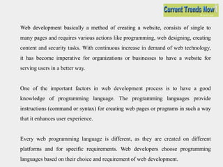 Web development basically a method of creating a website, consists of single to
many pages and requires various actions like programming, web designing, creating
content and security tasks. With continuous increase in demand of web technology,
it has become imperative for organizations or businesses to have a website for
serving users in a better way.
One of the important factors in web development process is to have a good
knowledge of programming language. The programming languages provide
instructions (command or syntax) for creating web pages or programs in such a way
that it enhances user experience.
Every web programming language is different, as they are created on different
platforms and for specific requirements. Web developers choose programming
languages based on their choice and requirement of web development.
 