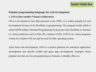 Popular programming language for web development
1. JAVA (Just Another Virtual Architecture)
JAVA is developed by Sun Microsystems in the 1990s. It is widely popular for web
development because of its flexibility in programming. The program model which is
called OOPS (Object Oriented Programming System) provides flexibility to function
on various platforms such as Mac OS, windows UNIX, LINUX etc. Some programs
written for windows OS can also be used for Mac operating system.
Apart from web development, JAVA is a perfect platform for enterprise application
development and specific mobile and game apps development. Example: Some
popular sites that use Java programming are Amazon, LinkedIn, eBay etc.
 