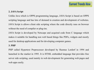 2. JAVA Script
Unlike Java which is OPPS programming language, JAVA Script is based on OPPS
scripting language and has lots of demand in creation and development of websites.
JAVA Script is allows client side scripting where the code directly runs on browser
without the need of compiler or plug-ins.
JAVA Script is developed by Netscape and acquired code from C language which
makes it suitable for handling non web based things like PDFs, widgets and mostly
used for desktop applications and for developing computer games.
3. PHP
PHP called Hypertext Preprocessor developed by Rasmus Lerdorf in 1994 and
launched in the market in 1995. It is HTML embedded language that provides free
server side scripting, used mainly in web development for generating web pages and
web apps easily.
 