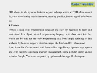 PHP allows to add dynamic features to your webpage which a HTML alone cannot
do, such as collecting user information, creating graphics, interacting with databases
etc.
4. Python
Python is high level programming language and easy for beginners to learn and
understand. It is object oriented programming language with class based interface
which can be used for any web programming task from simple scripting to data
analysis. Python also supports other languages like JAVA and C++ if required.
Apart from this it’s also armed with features like large library, dynamic type system
and even supports automatic memory management. Some popular search engine
websites Google, Yahoo are supported by python and also apps like Instagram.
 