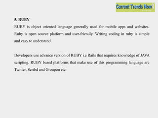 5. RUBY
RUBY is object oriented language generally used for mobile apps and websites.
Ruby is open source platform and user-friendly. Writing coding in ruby is simple
and easy to understand.
Developers use advance version of RUBY i.e Rails that requires knowledge of JAVA
scripting. RUBY based platforms that make use of this programming language are
Twitter, Scribd and Groupon etc.
 